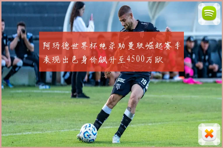 阿玛德世界杯绝杀助曼联崛起赛季表现出色身价飙升至4500万欧