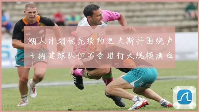 湖人计划优先续约里夫斯并围绕卢卡构建球队但不会进行大规模换血