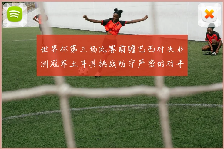 世界杯第三场比赛前瞻巴西对决非洲冠军土耳其挑战防守严密的对手