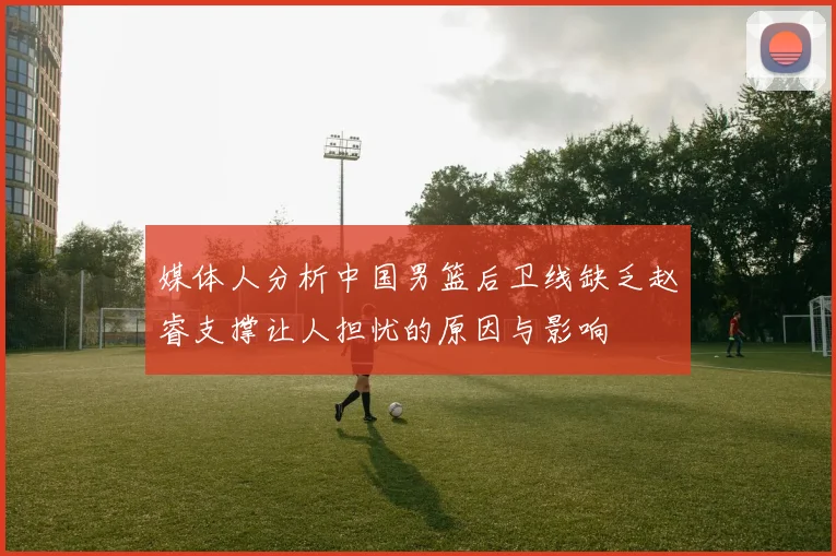 媒体人分析中国男篮后卫线缺乏赵睿支撑让人担忧的原因与影响