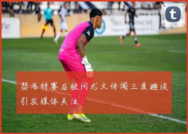 瑟洛特赛后被问尤文传闻三度避谈引发媒体关注