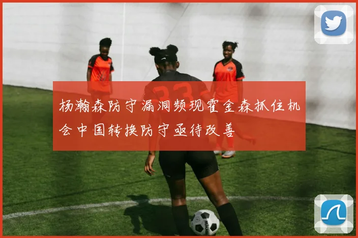 杨瀚森防守漏洞频现霍金森抓住机会中国转换防守亟待改善