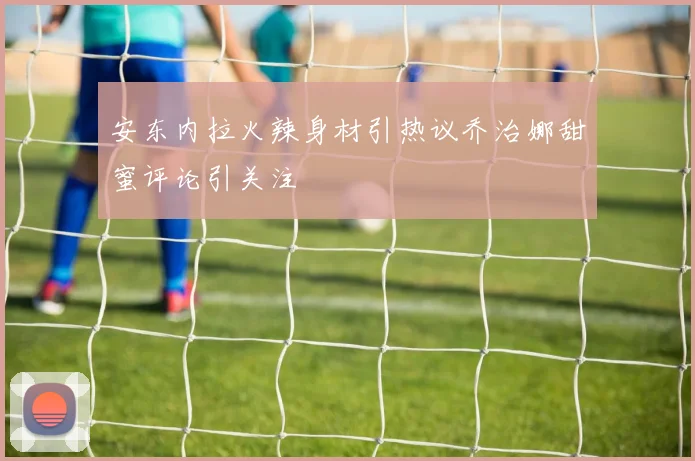 安东内拉火辣身材引热议乔治娜甜蜜评论引关注
