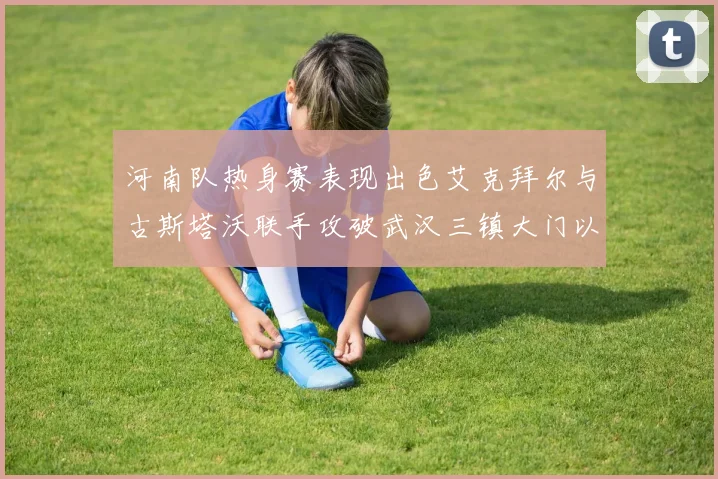 河南队热身赛表现出色艾克拜尔与古斯塔沃联手攻破武汉三镇大门以2-0获胜
