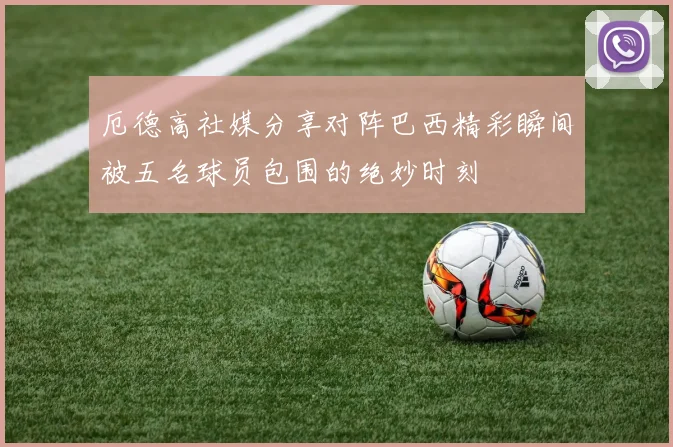 厄德高社媒分享对阵巴西精彩瞬间被五名球员包围的绝妙时刻