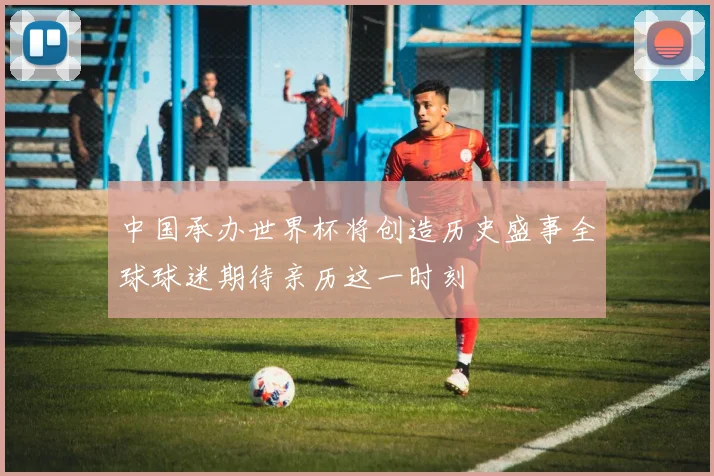 中国承办世界杯将创造历史盛事全球球迷期待亲历这一时刻