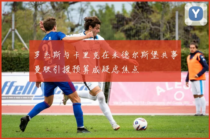 罗杰斯与卡里克在米德尔斯堡共事曼联引援预算成疑虑焦点