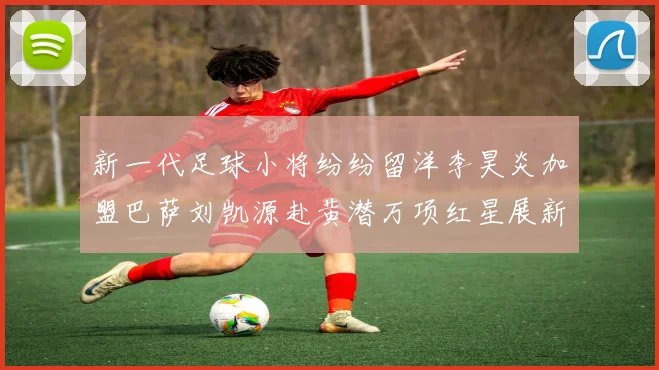 新一代足球小将纷纷留洋李昊炎加盟巴萨刘凯源赴黄潜万项红星展新希望
