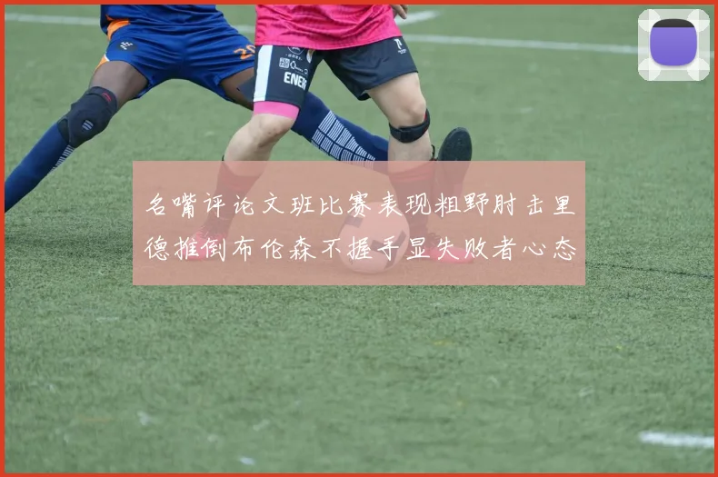 名嘴评论文班比赛表现粗野肘击里德推倒布伦森不握手显失败者心态