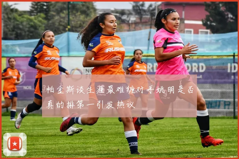 帕金斯谈生涯最难缠对手姚明是否真的排第一引发热议