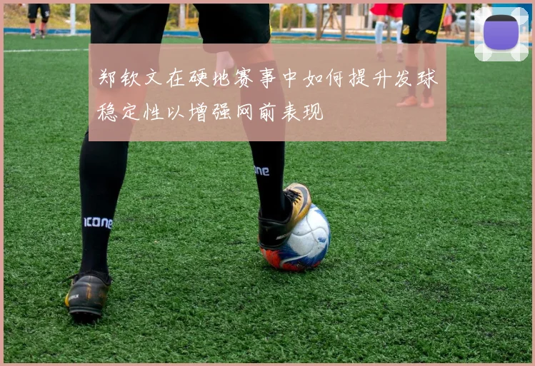 郑钦文在硬地赛事中如何提升发球稳定性以增强网前表现