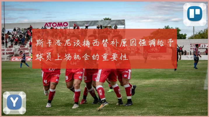 斯卡洛尼谈梅西替补原因强调给予球员上场机会的重要性