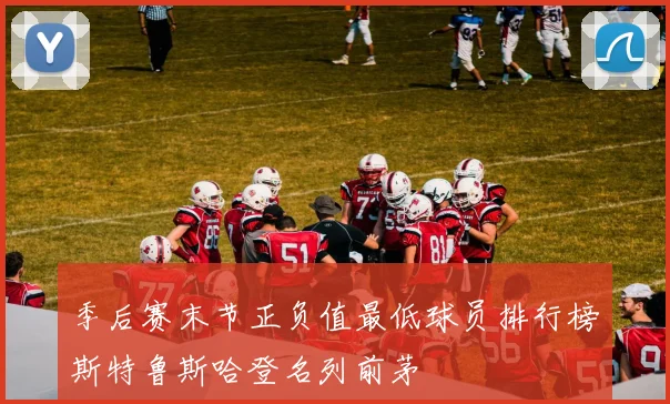 季后赛末节正负值最低球员排行榜斯特鲁斯哈登名列前茅