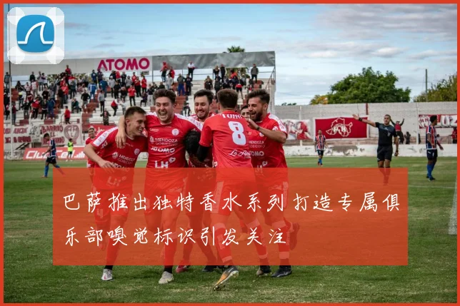 巴萨推出独特香水系列打造专属俱乐部嗅觉标识引发关注