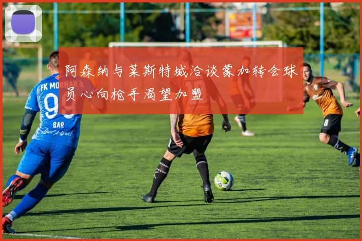 阿森纳与莱斯特城洽谈蒙加转会球员心向枪手渴望加盟