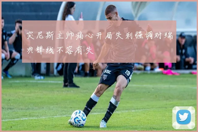 突尼斯主帅痛心开局失利强调对瑞典锋线不容有失