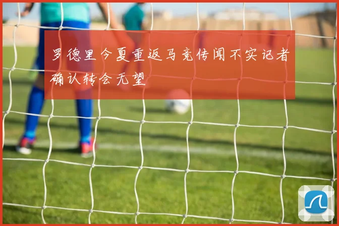 罗德里今夏重返马竞传闻不实记者确认转会无望