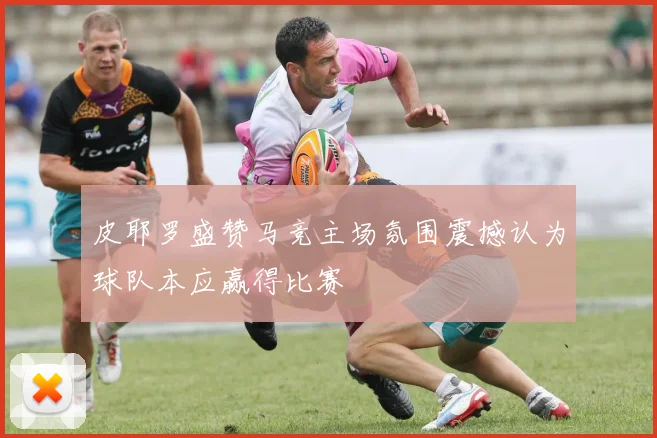 皮耶罗盛赞马竞主场氛围震撼认为球队本应赢得比赛