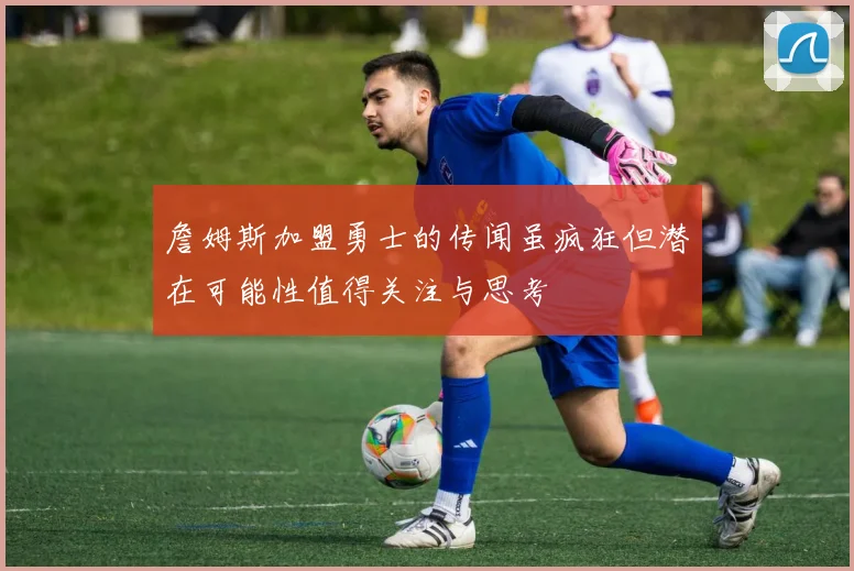 詹姆斯加盟勇士的传闻虽疯狂但潜在可能性值得关注与思考