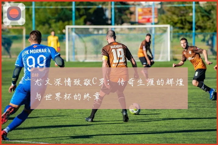 尤文深情致敬C罗：传奇生涯的辉煌与世界杯的终章