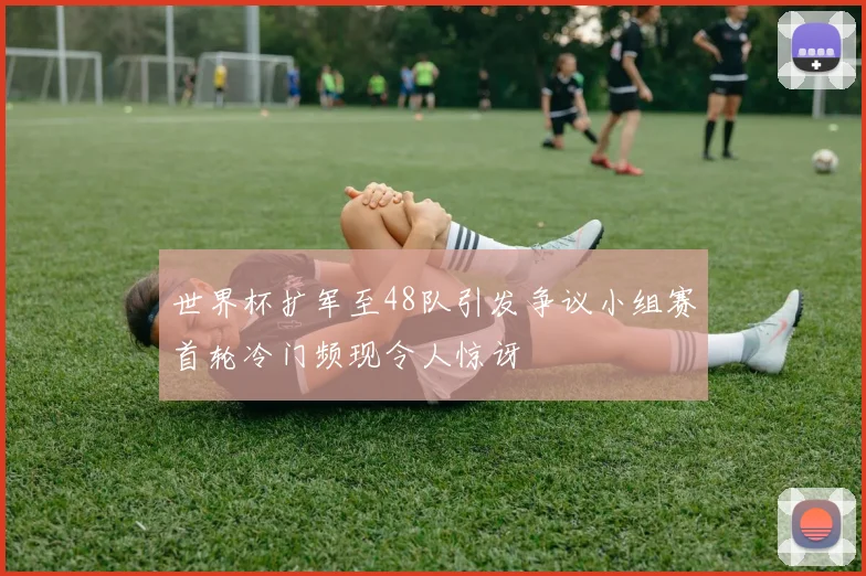 世界杯扩军至48队引发争议小组赛首轮冷门频现令人惊讶