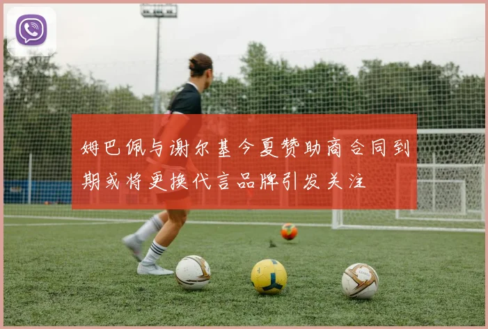 姆巴佩与谢尔基今夏赞助商合同到期或将更换代言品牌引发关注