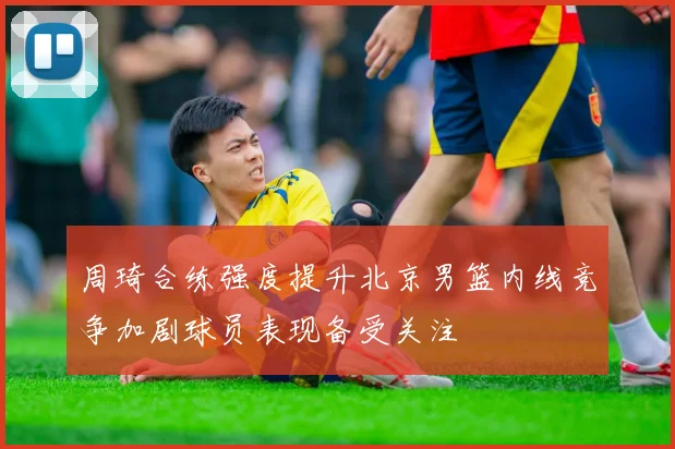 周琦合练强度提升北京男篮内线竞争加剧球员表现备受关注