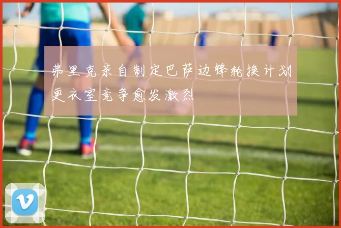 弗里克亲自制定巴萨边锋轮换计划更衣室竞争愈发激烈